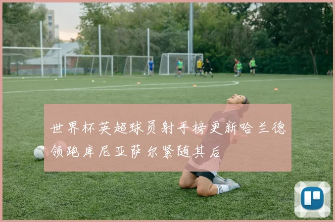 世界杯英超球员射手榜更新哈兰德领跑库尼亚萨尔紧随其后