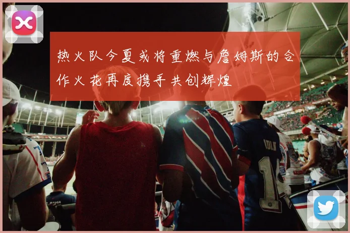 热火队今夏或将重燃与詹姆斯的合作火花再度携手共创辉煌