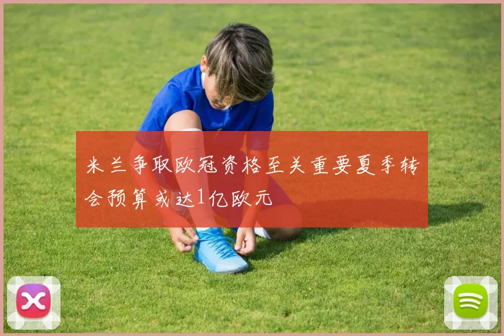 米兰争取欧冠资格至关重要夏季转会预算或达1亿欧元