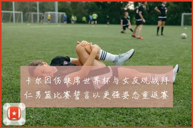 卡尔因伤缺席世界杯与女友观战拜仁男篮比赛誓言以更强姿态重返赛场