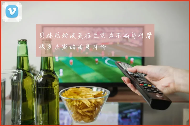 贝林厄姆谈英格兰实力不减与对摩根罗杰斯的高度评价