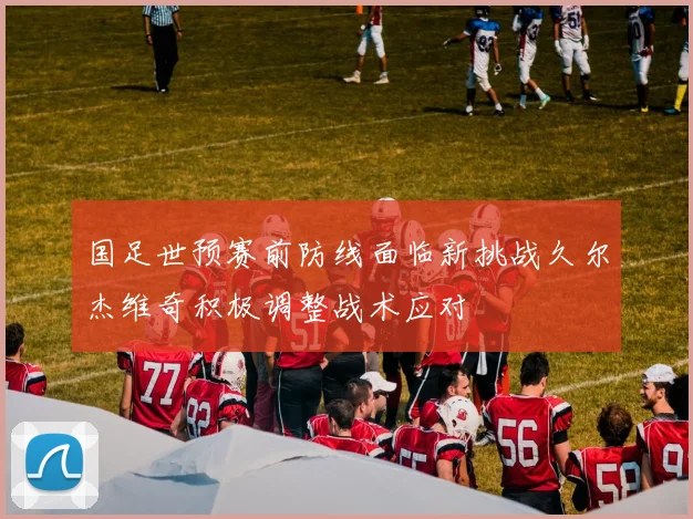 国足世预赛前防线面临新挑战久尔杰维奇积极调整战术应对