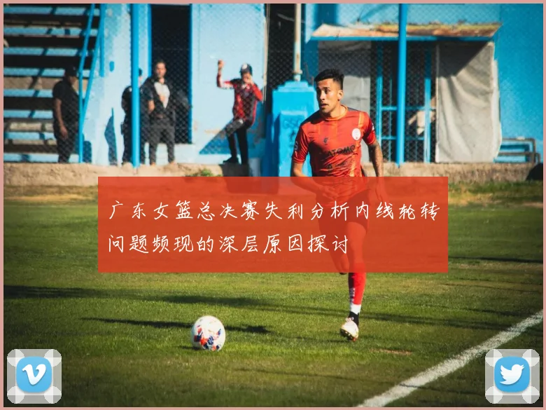 广东女篮总决赛失利分析内线轮转问题频现的深层原因探讨