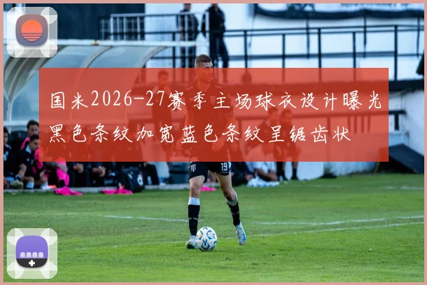 国米2026-27赛季主场球衣设计曝光黑色条纹加宽蓝色条纹呈锯齿状