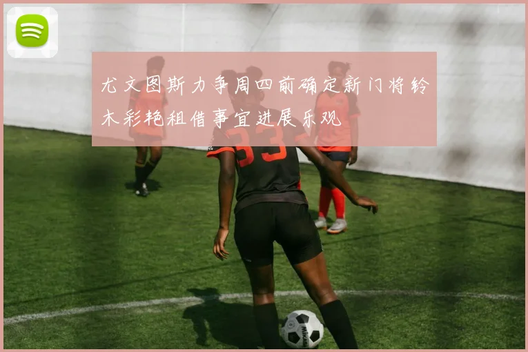 尤文图斯力争周四前确定新门将铃木彩艳租借事宜进展乐观