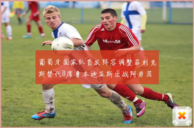 葡萄牙国家队首发阵容调整菲利克斯替代B席鲁本迪亚斯出战阿劳若
