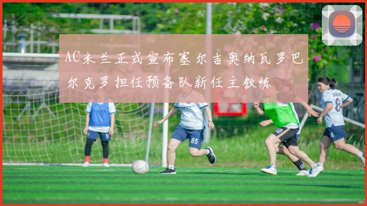 AC米兰正式宣布塞尔吉奥纳瓦罗巴尔克罗担任预备队新任主教练