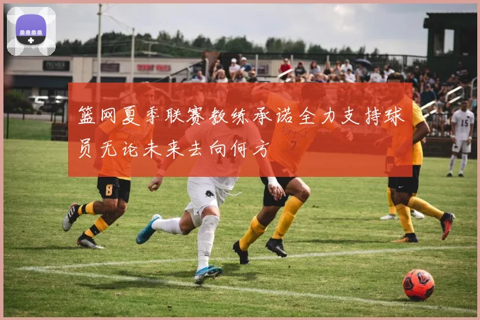 篮网夏季联赛教练承诺全力支持球员无论未来去向何方