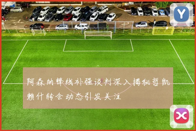 阿森纳锋线补强谈判深入揭秘哲凯赖什转会动态引发关注