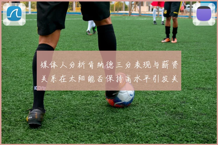 媒体人分析肯纳德三分表现与薪资关系在太阳能否保持高水平引发关注