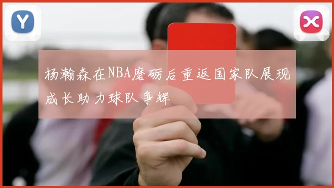 杨瀚森在NBA磨砺后重返国家队展现成长助力球队争辉