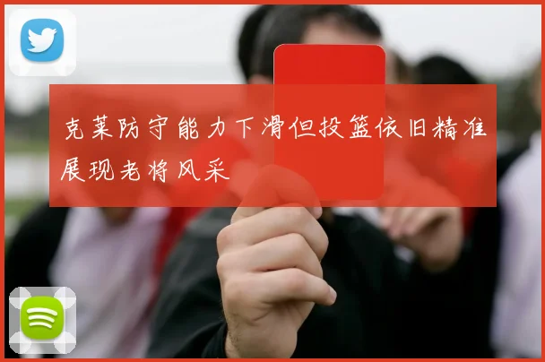 克莱防守能力下滑但投篮依旧精准展现老将风采