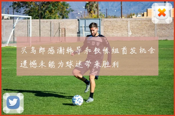 买乌郎感谢韩导和教练组首发机会遗憾未能为球迷带来胜利