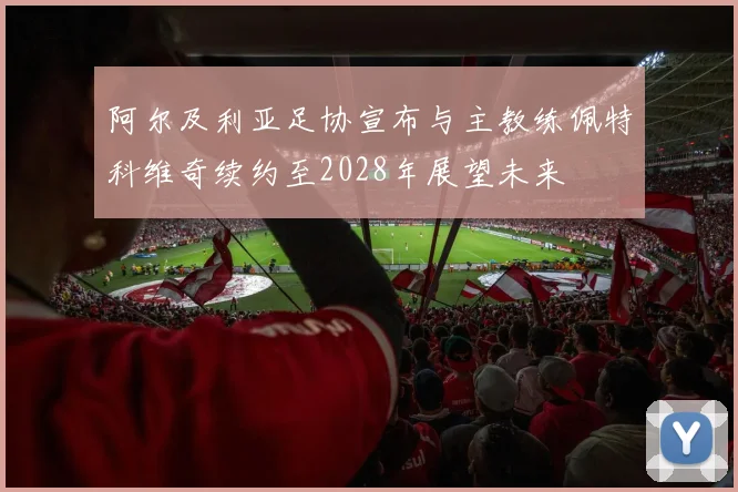阿尔及利亚足协宣布与主教练佩特科维奇续约至2028年展望未来