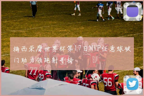 梅西荣膺世界杯第17日MVP任意球破门助力领跑射手榜