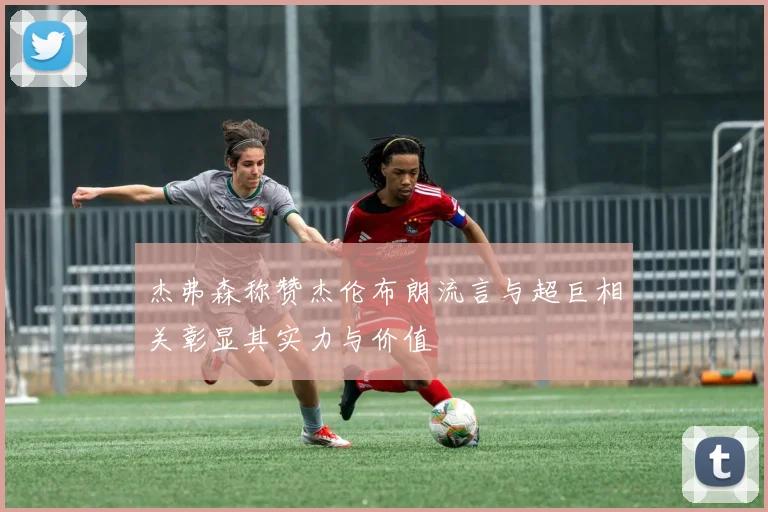 杰弗森称赞杰伦布朗流言与超巨相关彰显其实力与价值