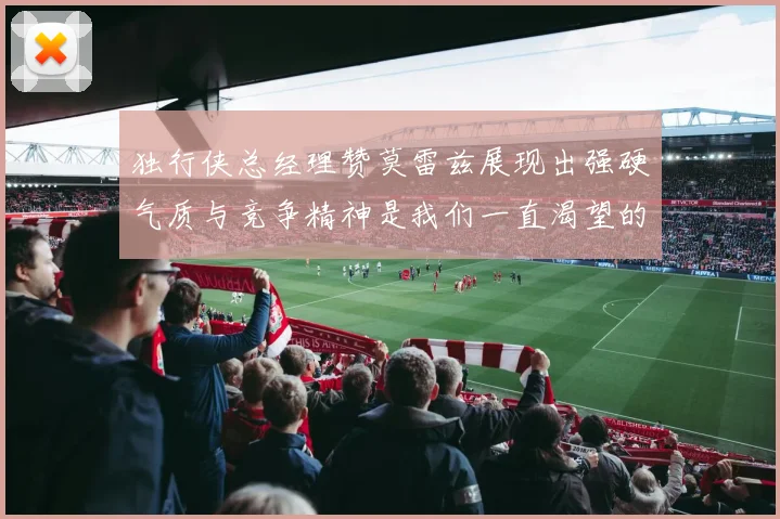 独行侠总经理赞莫雷兹展现出强硬气质与竞争精神是我们一直渴望的特质