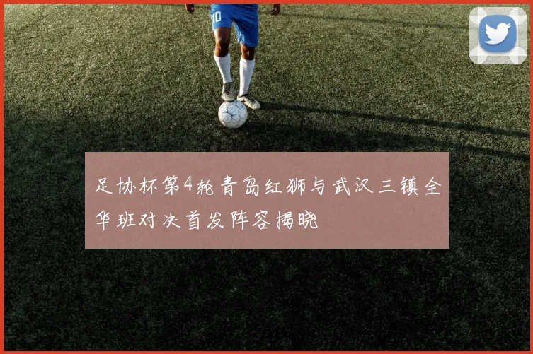 足协杯第4轮青岛红狮与武汉三镇全华班对决首发阵容揭晓