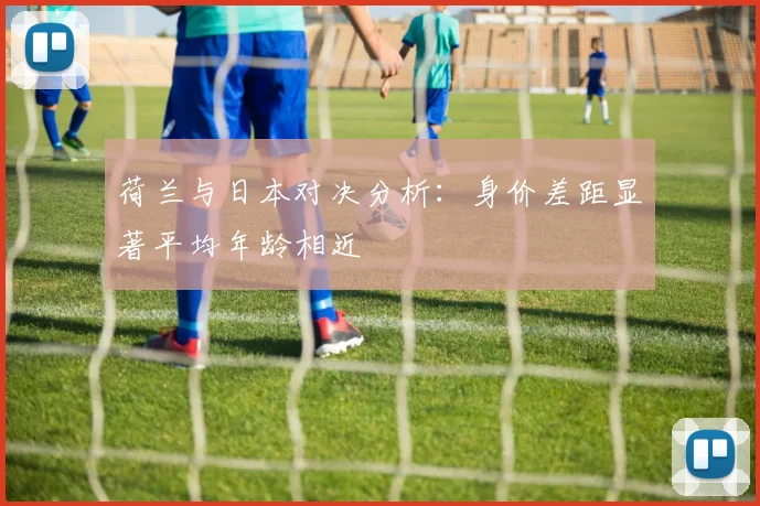 荷兰与日本对决分析：身价差距显著平均年龄相近
