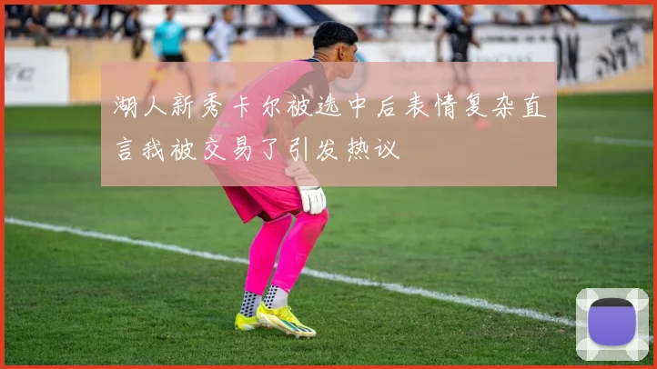 湖人新秀卡尔被选中后表情复杂直言我被交易了引发热议