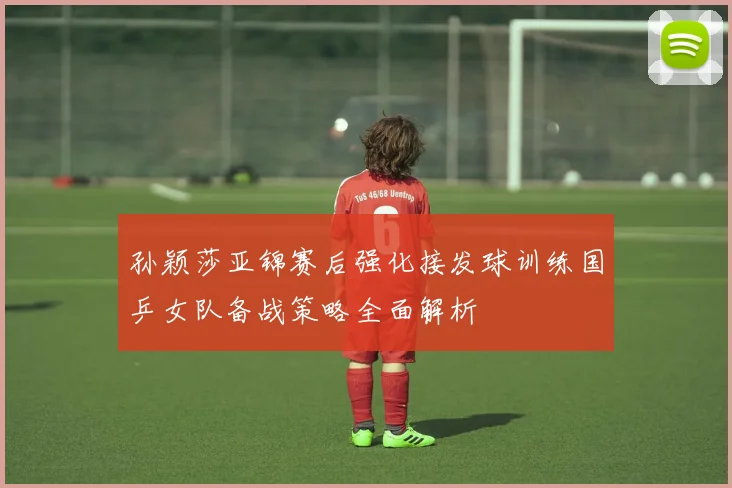 孙颖莎亚锦赛后强化接发球训练国乒女队备战策略全面解析