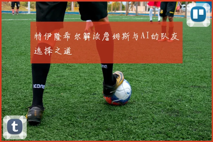 特伊隆希尔解读詹姆斯与AI的队友选择之道