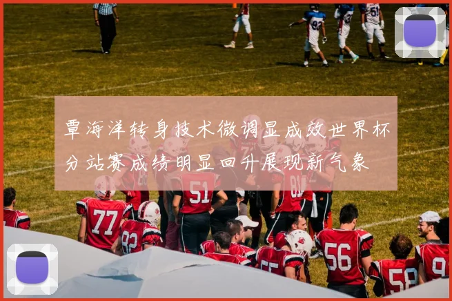 覃海洋转身技术微调显成效世界杯分站赛成绩明显回升展现新气象