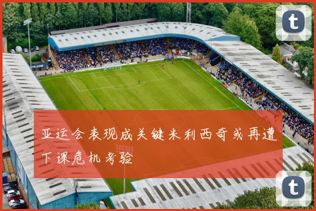 亚运会表现成关键米利西奇或再遭下课危机考验