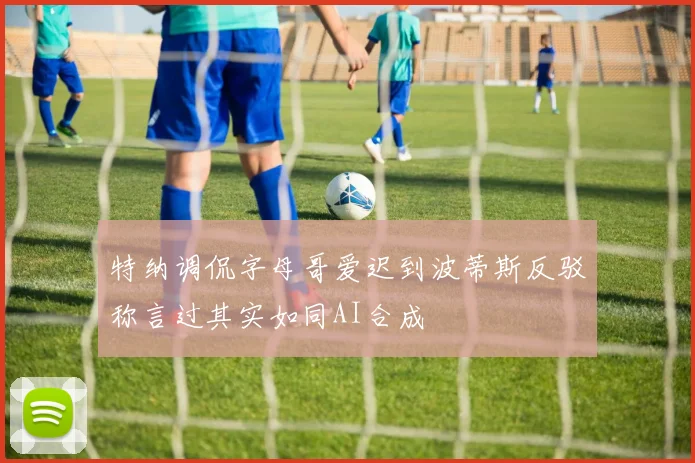 特纳调侃字母哥爱迟到波蒂斯反驳称言过其实如同AI合成