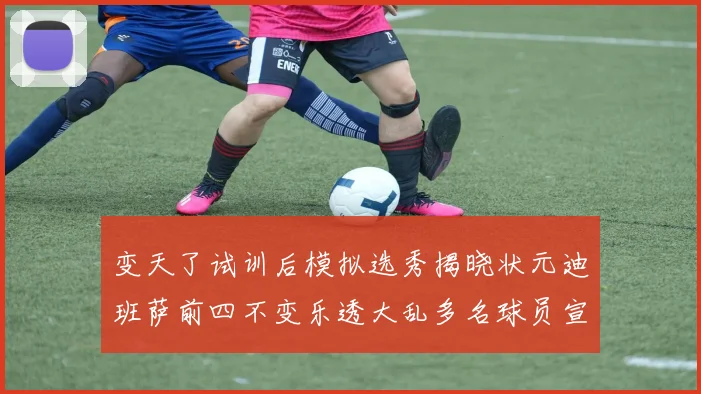 变天了试训后模拟选秀揭晓状元迪班萨前四不变乐透大乱多名球员宣布退选