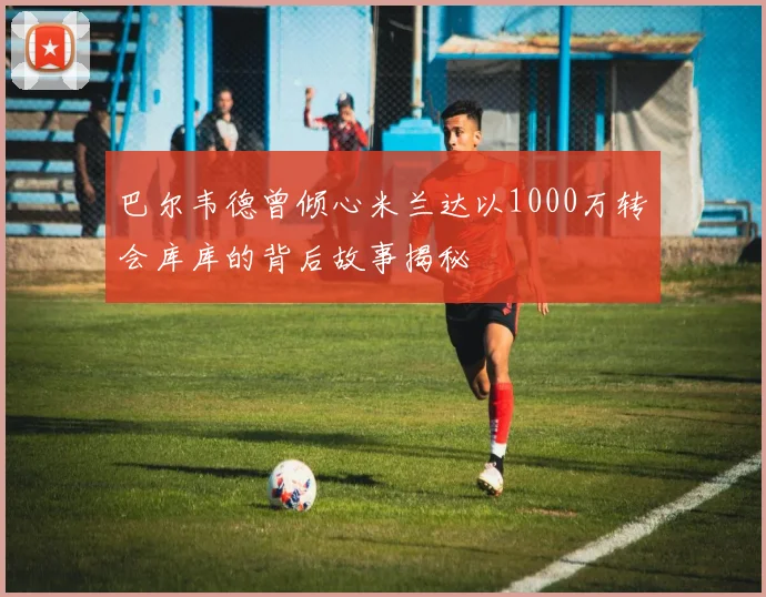 巴尔韦德曾倾心米兰达以1000万转会库库的背后故事揭秘