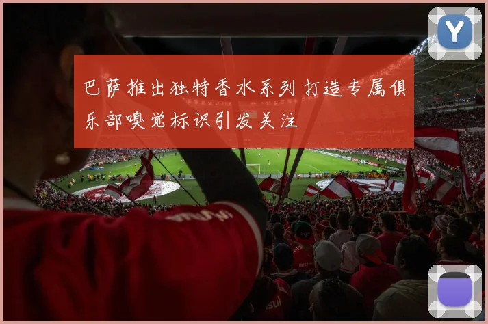 巴萨推出独特香水系列打造专属俱乐部嗅觉标识引发关注